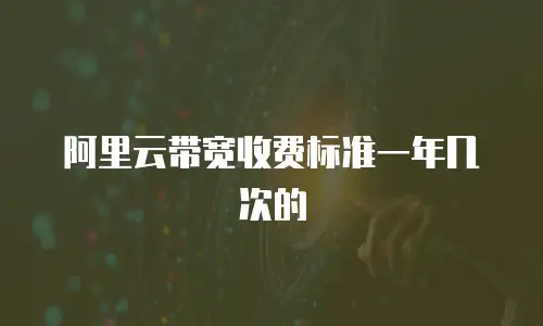 阿里云带宽收费标准一年几次的