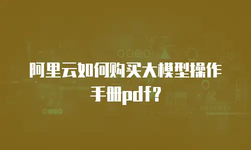 阿里云如何购买大模型操作手册pdf？