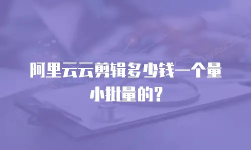 阿里云云剪辑多少钱一个量小批量的？
