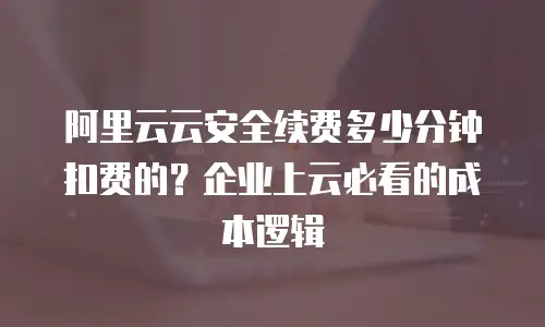 阿里云云安全续费多少分钟扣费的？企业上云必看的成本逻辑