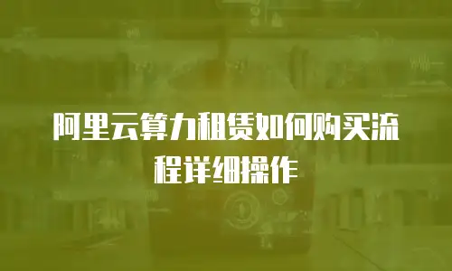 阿里云算力租赁如何购买流程详细操作