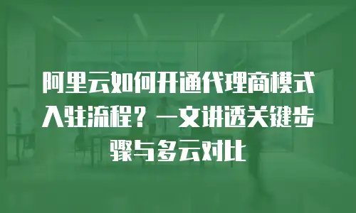 阿里云如何开通代理商模式入驻流程？一文讲透关键步骤与多云对比