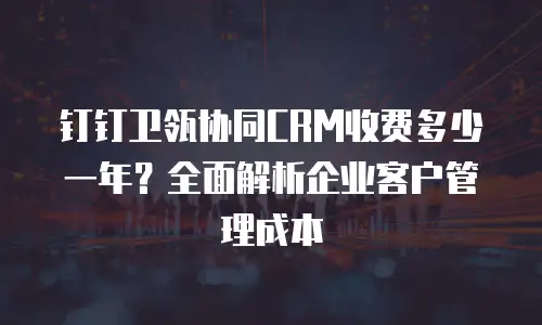 钉钉卫瓴协同CRM收费多少一年？全面解析企业客户管理成本