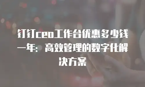钉钉ceo工作台优惠多少钱一年：高效管理的数字化解决方案