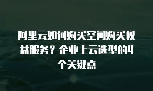 阿里云如何购买空间购买权益服务？企业上云选型的4个关键点
