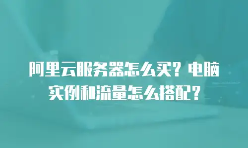 阿里云服务器怎么买？电脑实例和流量怎么搭配？