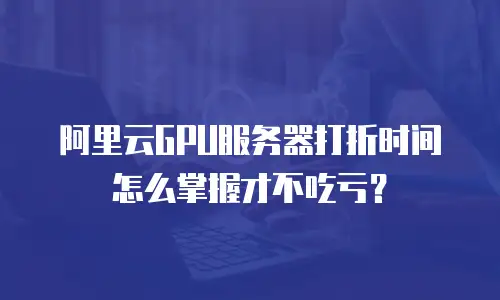阿里云GPU服务器打折时间怎么掌握才不吃亏？