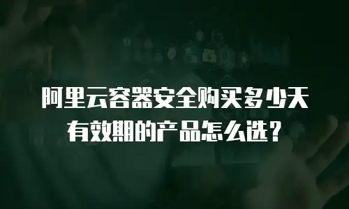 阿里云容器安全购买多少天有效期的产品怎么选？