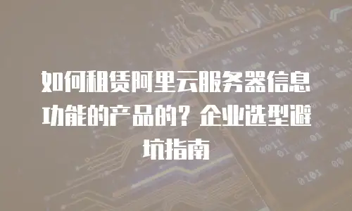 如何租赁阿里云服务器信息功能的产品的？企业选型避坑指南