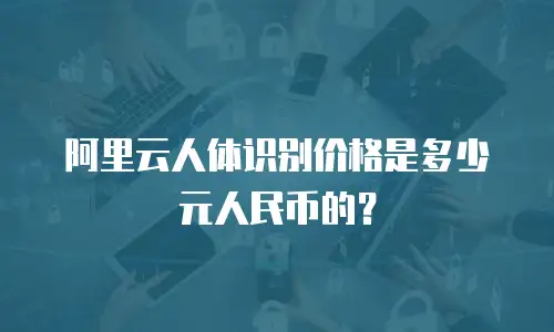 阿里云人体识别价格是多少元人民币的？