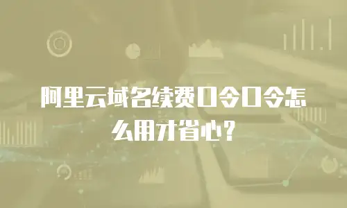 阿里云域名续费口令口令怎么用才省心？