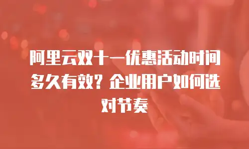 阿里云双十一优惠活动时间多久有效？企业用户如何选对节奏