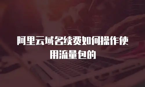 阿里云域名续费如何操作使用流量包的