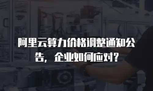 阿里云算力价格调整通知公告，企业如何应对？