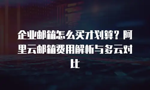 企业邮箱怎么买才划算？阿里云邮箱费用解析与多云对比