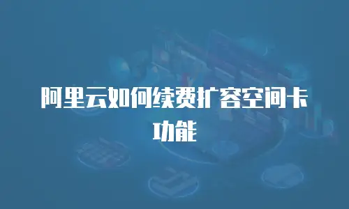阿里云如何续费扩容空间卡功能