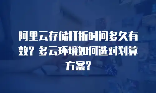 阿里云存储打折时间多久有效？多云环境如何选对划算方案？