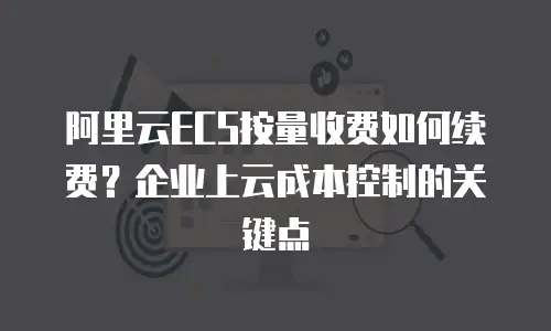 阿里云ECS按量收费如何续费？企业上云成本控制的关键点