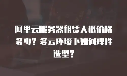 阿里云服务器租赁大概价格多少？多云环境下如何理性选型？