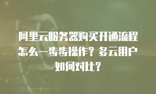 阿里云服务器购买开通流程怎么一步步操作？多云用户如何对比？
