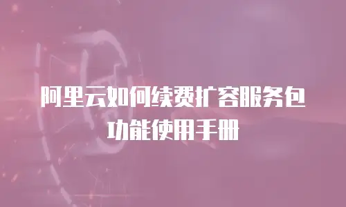 阿里云如何续费扩容服务包功能使用手册