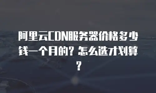阿里云CDN服务器价格多少钱一个月的？怎么选才划算？