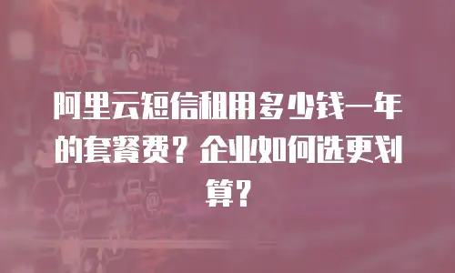 阿里云短信租用多少钱一年的套餐费？企业如何选更划算？