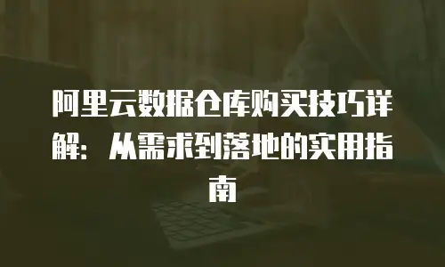 阿里云数据仓库购买技巧详解：从需求到落地的实用指南