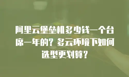 阿里云堡垒机多少钱一个台席一年的？多云环境下如何选型更划算？
