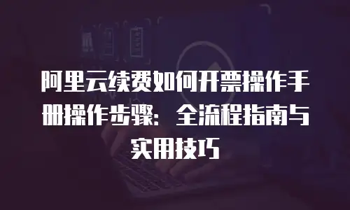阿里云续费如何开票操作手册操作步骤：全流程指南与实用技巧