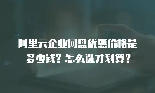 阿里云企业网盘优惠价格是多少钱？怎么选才划算？