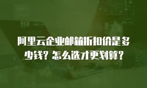 阿里云企业邮箱折扣价是多少钱？怎么选才更划算？