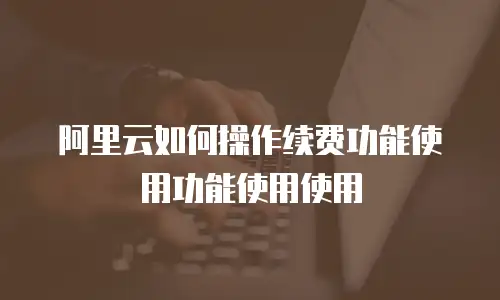 阿里云如何操作续费功能使用功能使用使用