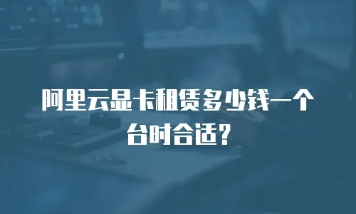 阿里云显卡租赁多少钱一个台时合适？