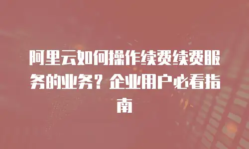 阿里云如何操作续费续费服务的业务？企业用户必看指南