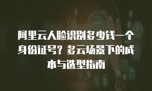 阿里云人脸识别多少钱一个身份证号？多云场景下的成本与选型指南