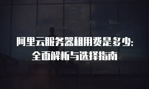 阿里云服务器租用费是多少：全面解析与选择指南