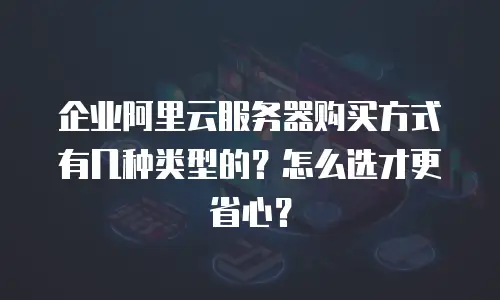 企业阿里云服务器购买方式有几种类型的？怎么选才更省心？