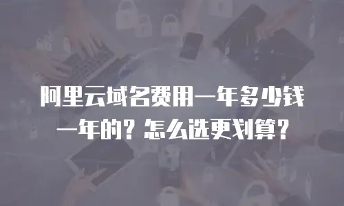 阿里云域名费用一年多少钱一年的？怎么选更划算？