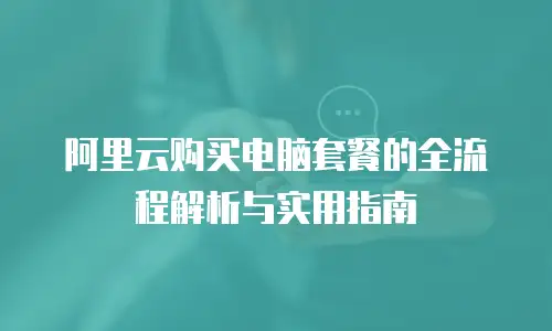 阿里云购买电脑套餐的全流程解析与实用指南