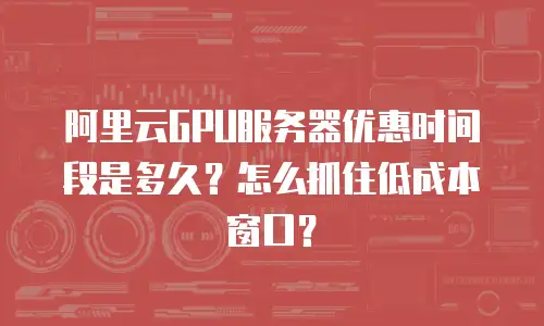 阿里云GPU服务器优惠时间段是多久？怎么抓住低成本窗口？