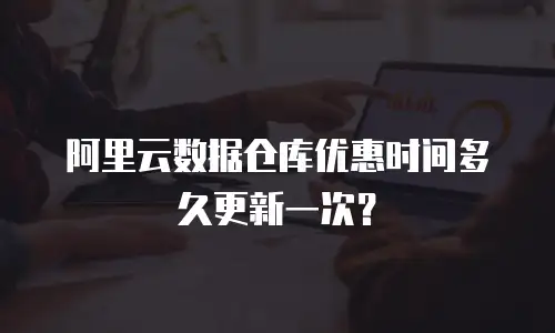 阿里云数据仓库优惠时间多久更新一次？