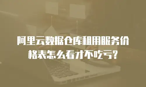 阿里云数据仓库租用服务价格表怎么看才不吃亏？