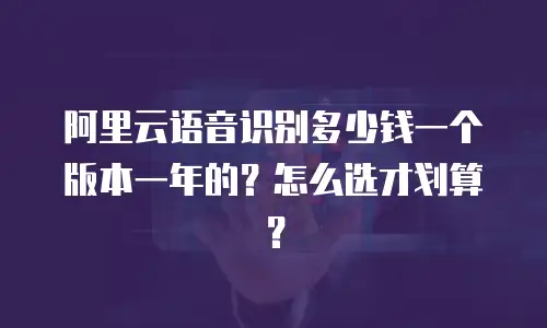 阿里云语音识别多少钱一个版本一年的？怎么选才划算？
