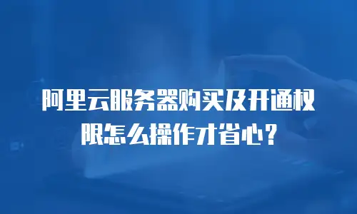 阿里云服务器购买及开通权限怎么操作才省心？