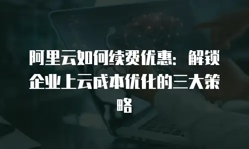 阿里云如何续费优惠：解锁企业上云成本优化的三大策略