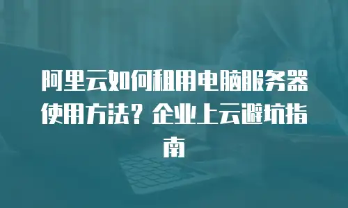 阿里云如何租用电脑服务器使用方法？企业上云避坑指南