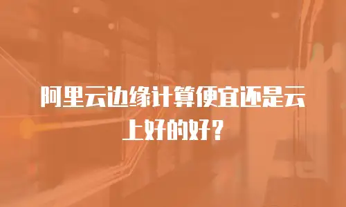 阿里云边缘计算便宜还是云上好的好？