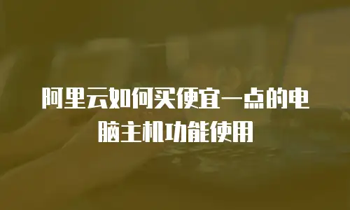 阿里云如何买便宜一点的电脑主机功能使用