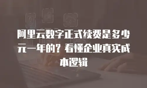 阿里云数字正式续费是多少元一年的？看懂企业真实成本逻辑
